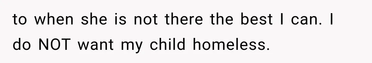 to when she is not there the best I can. I do NOT want my child homeless.