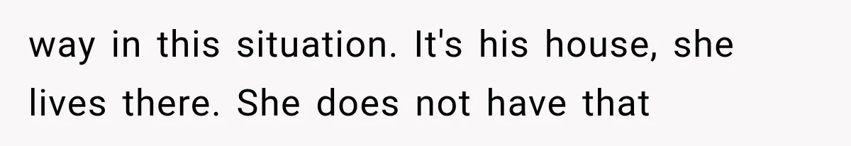 way in this situation. It's his house, she lives there. She does not have that