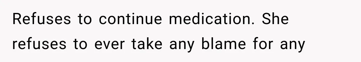 Refuses to continue medication. She refuses to ever take any blame for any