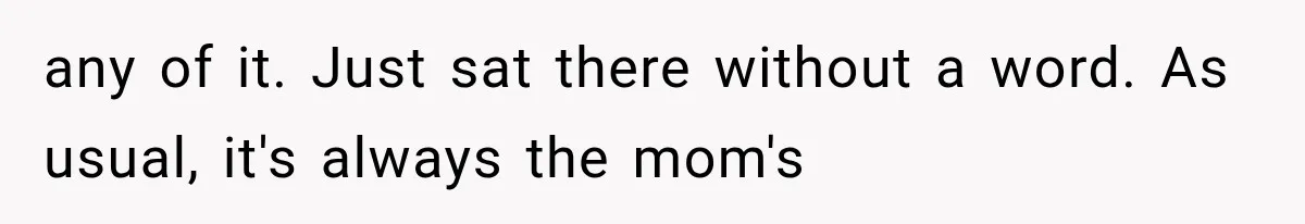 any of it. Just sat there without a word. As usual, it's always the mom's