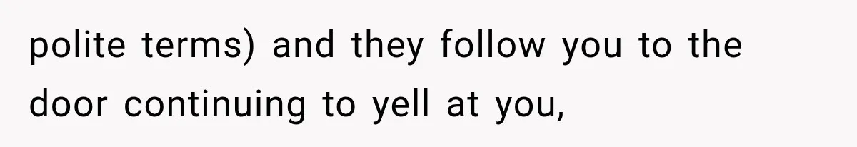 polite terms) and they follow you to the door continuing to yell at you,