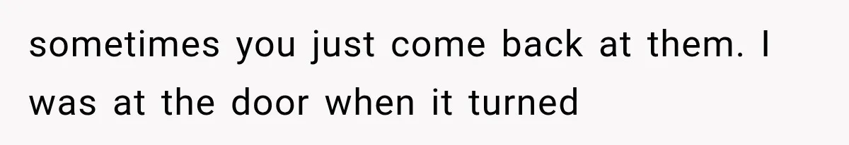 sometimes you just come back at them. I was at the door when it turned