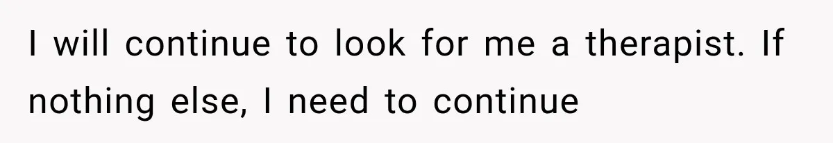 I will continue to look for me a therapist. If nothing else, I need to continue