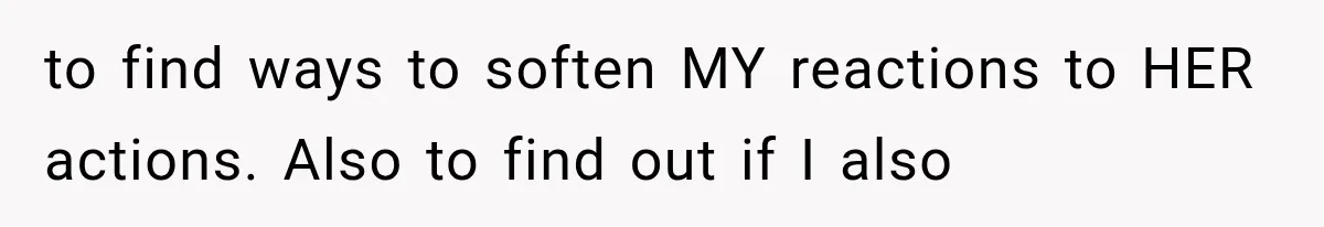 to find ways to soften MY reactions to HER actions. Also to find out if I also