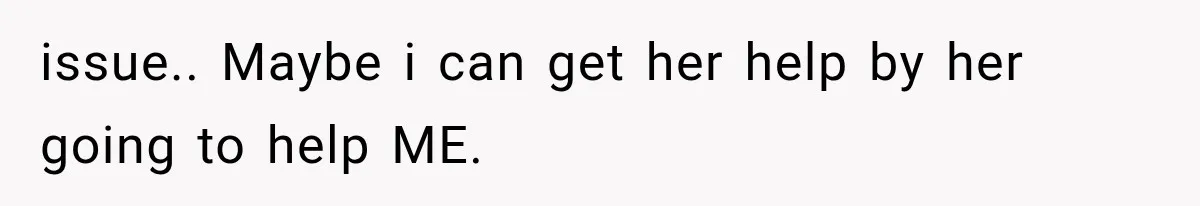 issue.. Maybe i can get her help by her going to help ME.