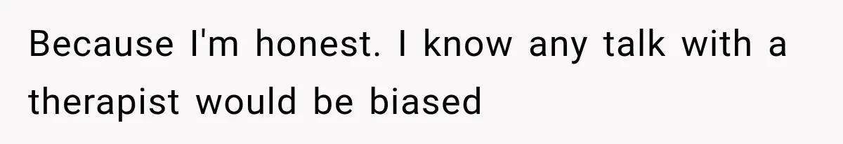 Because I'm honest. I know any talk with a therapist would be biased