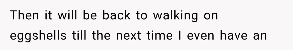 Then it will be back to walking on eggshells till the next time I even have an