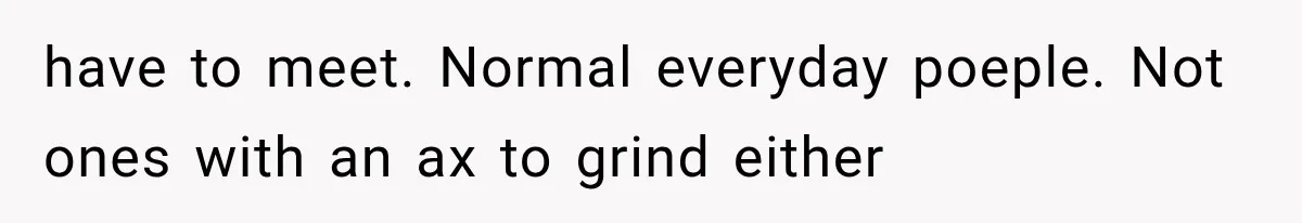 have to meet. Normal everyday poeple. Not ones with an ax to grind either