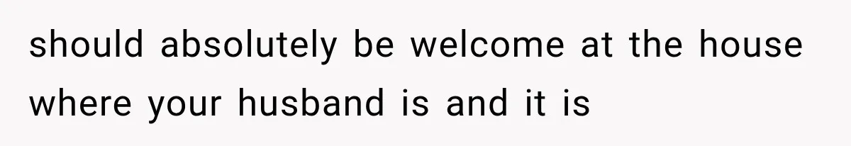 should absolutely be welcome at the house where your husband is and it is