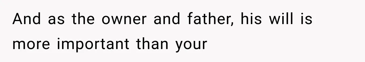 And as the owner and father, his will is more important than your