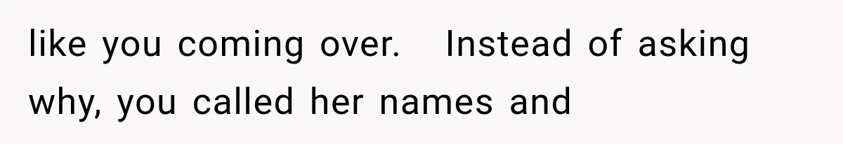 like you coming over.   Instead of asking why, you called her names and