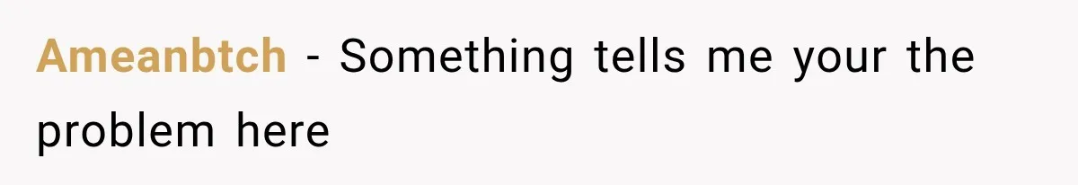 Ameanbtch − Something tells me your the problem here