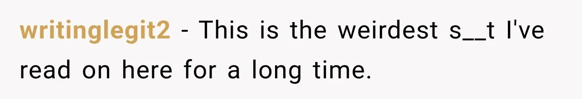writinglegit2 − This is the weirdest s__t I've read on here for a long time.