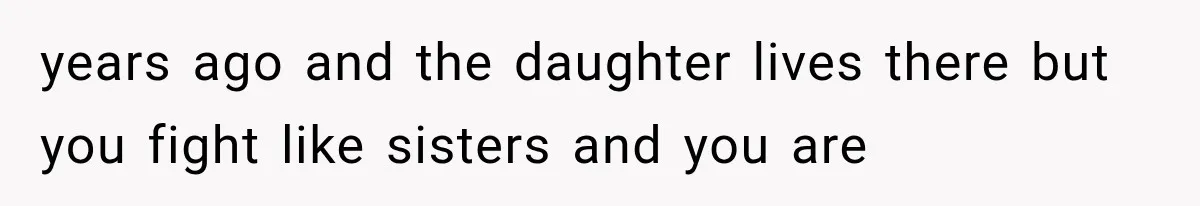 years ago and the daughter lives there but you fight like sisters and you are