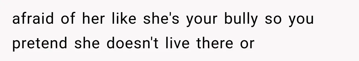 afraid of her like she's your bully so you pretend she doesn't live there or