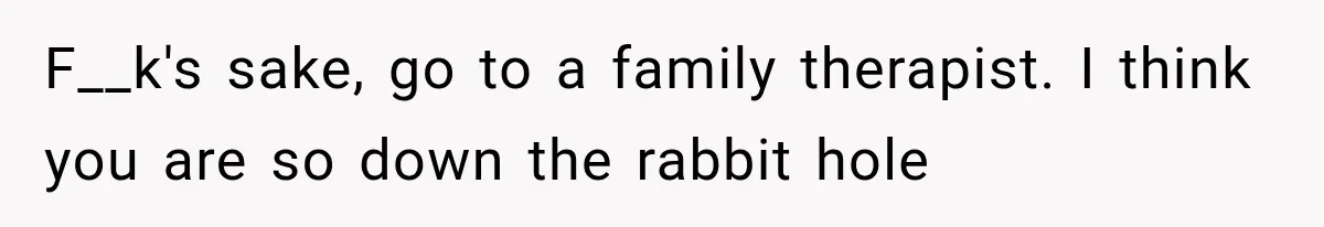 F__k's sake, go to a family therapist. I think you are so down the rabbit hole