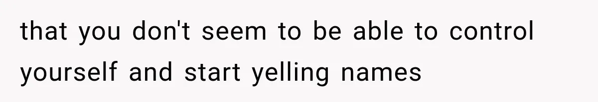 that you don't seem to be able to control yourself and start yelling names