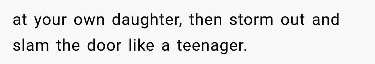 at your own daughter, then storm out and slam the door like a teenager.