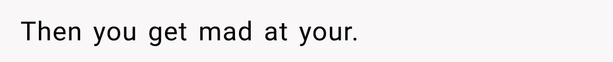 Then you get mad at your.