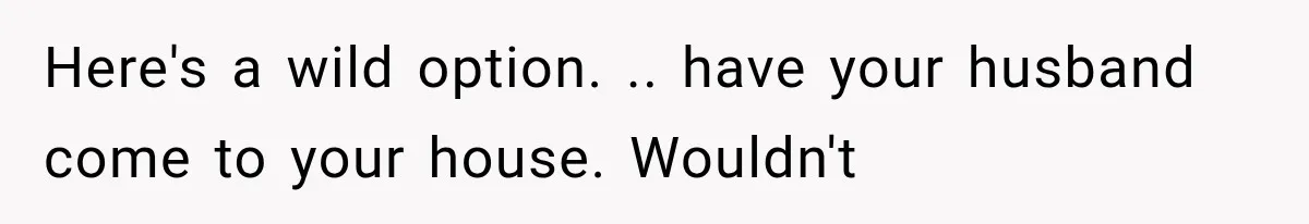 Here's a wild option. .. have your husband come to your house. Wouldn't