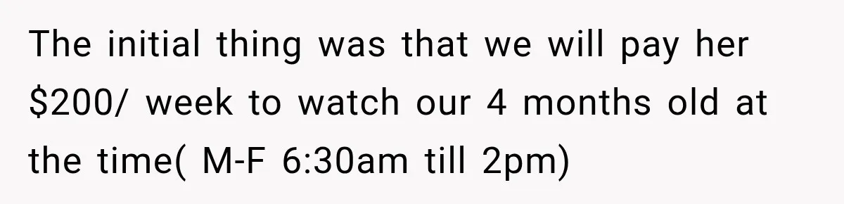 The initial thing was that we will pay her $200/ week to watch our 4 months old at the time( M-F 6:30am till 2pm)