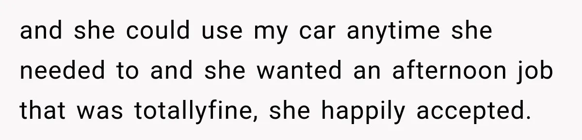 and she could use my car anytime she needed to and she wanted an afternoon job that was totallyfine, she happily accepted.