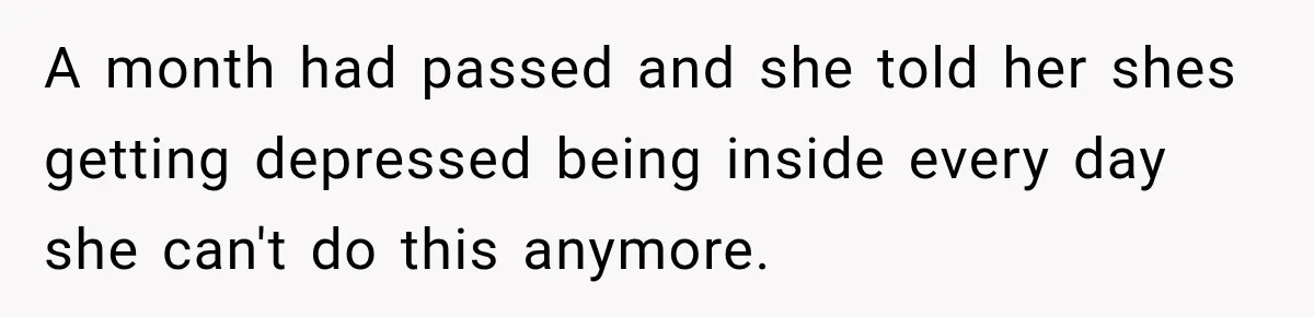 A month had passed and she told her shes getting depressed being inside every day she can't do this anymore.