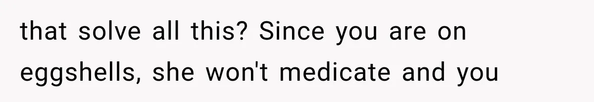 that solve all this? Since you are on eggshells, she won't medicate and you