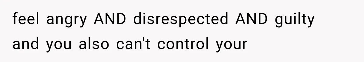 feel angry AND disrespected AND guilty and you also can't control your