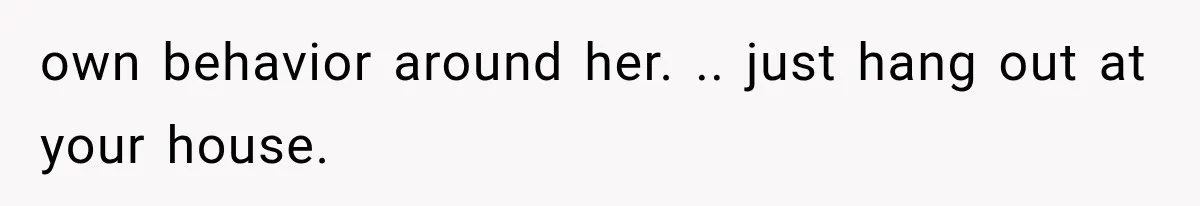 own behavior around her. .. just hang out at your house.