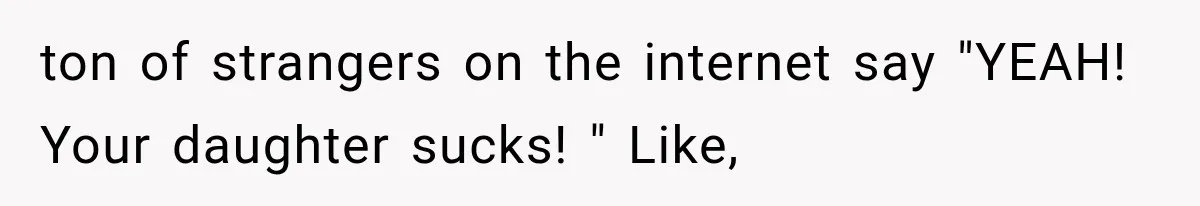 ton of strangers on the internet say "YEAH! Your daughter sucks! " Like,