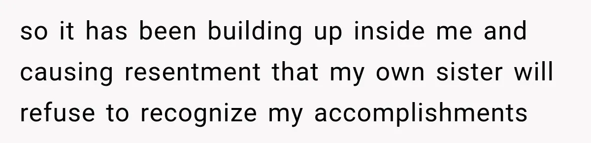 so it has been building up inside me and causing resentment that my own sister will refuse to recognize my accomplishments