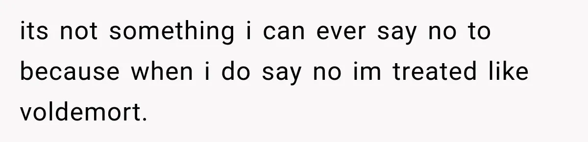 its not something i can ever say no to because when i do say no im treated like voldemort.