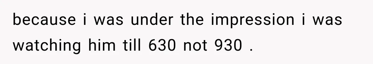 because i was under the impression i was watching him till 630 not 930 .