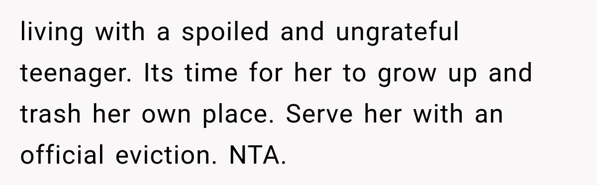 living with a spoiled and ungrateful teenager. Its time for her to grow up and trash her own place. Serve her with an official eviction. NTA.
