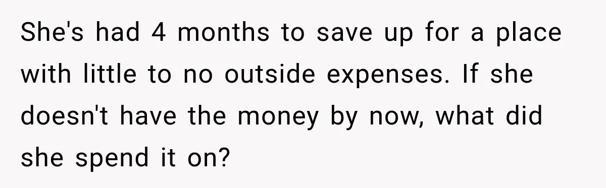 She's had 4 months to save up for a place with little to no outside expenses. If she doesn't have the money by now, what did she spend it on?