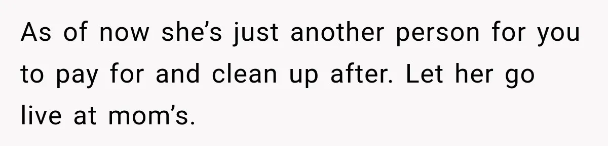 As of now she’s just another person for you to pay for and clean up after. Let her go live at mom’s.