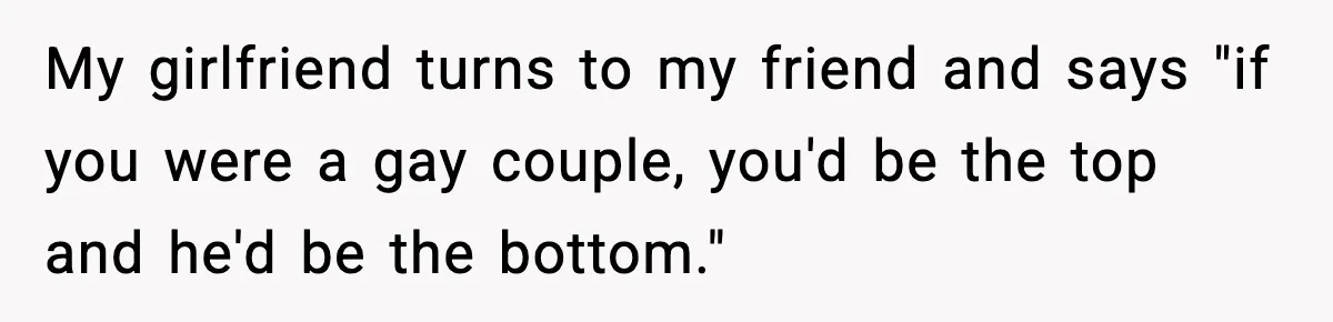 My girlfriend turns to my friend and says "if you were a gay couple, you'd be the top and he'd be the bottom."