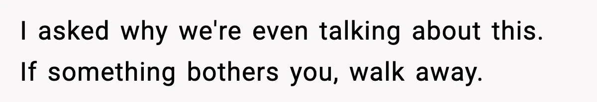 I asked why we're even talking about this. If something bothers you, walk away.