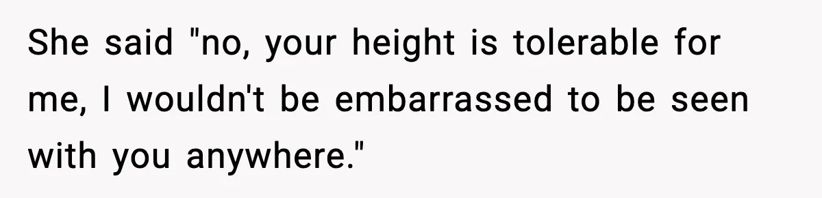 She said "no, your height is tolerable for me, I wouldn't be embarrassed to be seen with you anywhere."