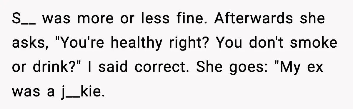S__ was more or less fine. Afterwards she asks, "You're healthy right? You don't smoke or drink?" I said correct. She goes: "My ex was a j__kie.