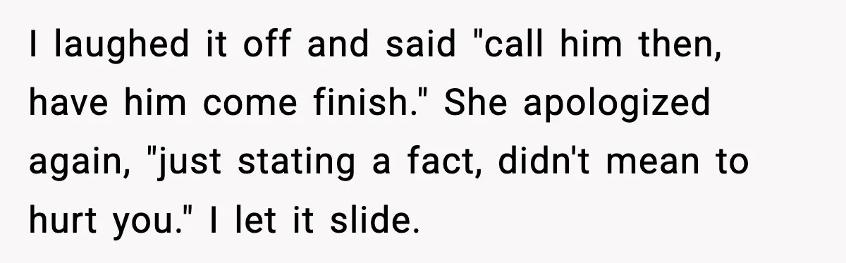 I laughed it off and said "call him then, have him come finish." She apologized again, "just stating a fact, didn't mean to hurt you." I let it slide.
