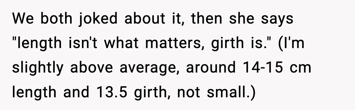 We both joked about it, then she says "length isn't what matters, girth is." (I'm slightly above average, around 14-15 cm length and 13.5 girth, not small.)