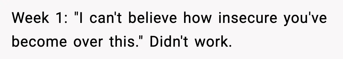 Week 1: "I can't believe how insecure you've become over this." Didn't work.