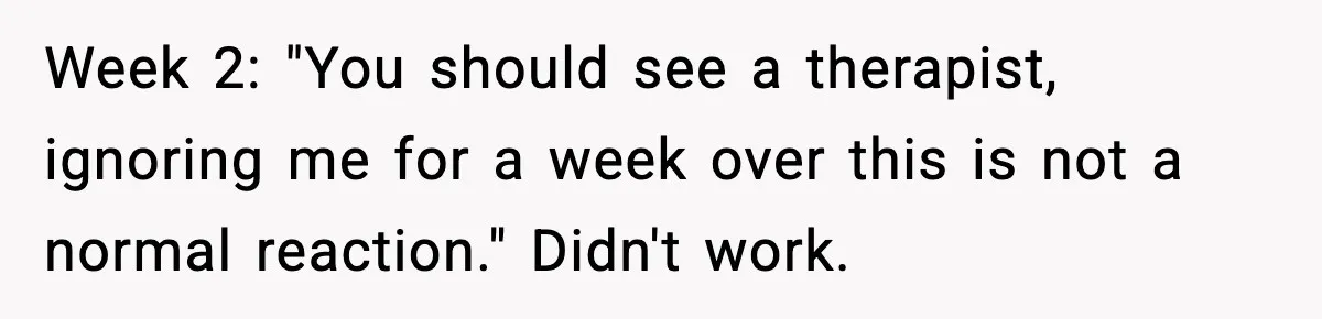 Week 2: "You should see a therapist, ignoring me for a week over this is not a normal reaction." Didn't work.