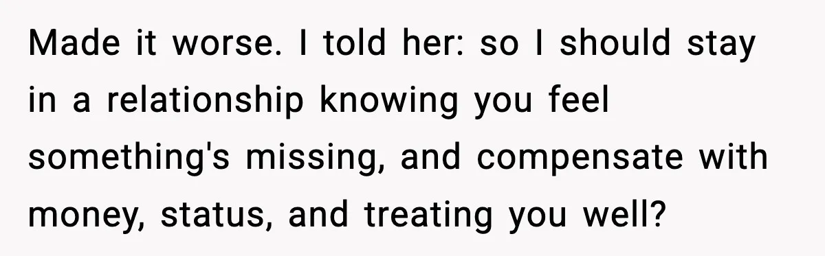 Made it worse. I told her: so I should stay in a relationship knowing you feel something's missing, and compensate with money, status, and treating you well?