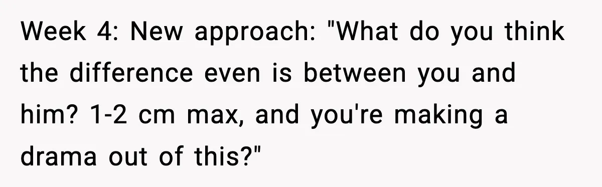 Week 4: New approach: "What do you think the difference even is between you and him? 1-2 cm max, and you're making a drama out of this?"