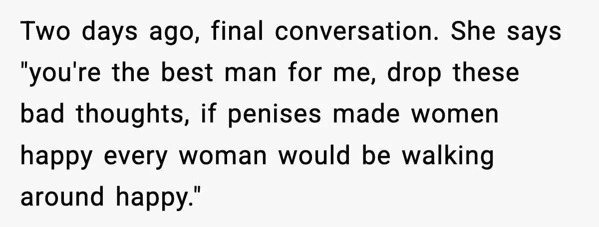 Two days ago, final conversation. She says "you're the best man for me, drop these bad thoughts, if penises made women happy every woman would be walking around happy."