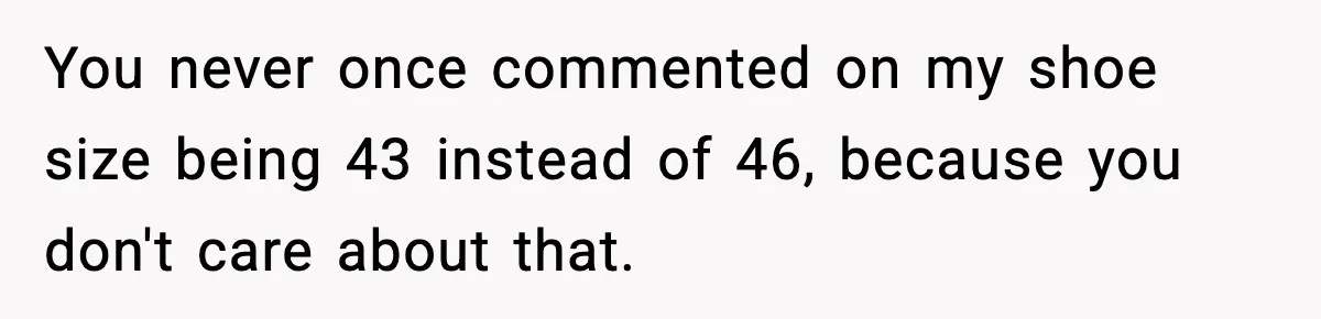 You never once commented on my shoe size being 43 instead of 46, because you don't care about that.