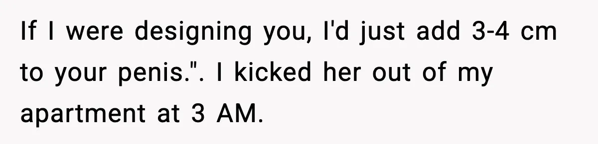 If I were designing you, I'd just add 3-4 cm to your penis.". I kicked her out of my apartment at 3 AM.